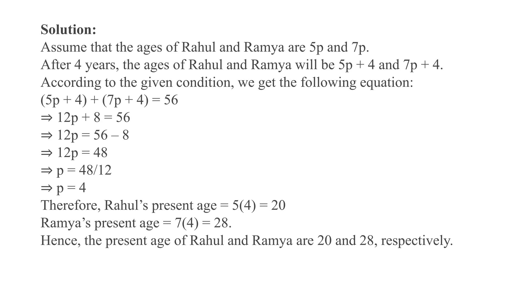 Solution:
Assume that the ages of Rahul and Ramya are 5p and 7p.
After 4 years, the ages of Rahul and Ramya will be 5p + 4 and 7p + 4.
According to the given condition, we get the following equation:
(5p + 4) + (7p + 4) = 56
⇒ 12p + 8 = 56
⇒ 12p = 56 – 8
⇒ 12p = 48
⇒ p = 48/12
⇒ p = 4
Therefore, Rahul’s present age = 5(4) = 20
Ramya’s present age = 7(4) = 28.
Hence, the present age of Rahul and Ramya are 20 and 28, respectively.
 