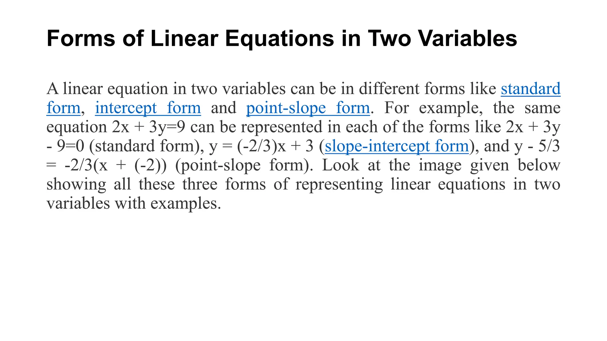 Forms of Linear Equations in Two Variables
A linear equation in two variables can be in different forms like standard
form, intercept form and point-slope form. For example, the same
equation 2x + 3y=9 can be represented in each of the forms like 2x + 3y
- 9=0 (standard form), y = (-2/3)x + 3 (slope-intercept form), and y - 5/3
= -2/3(x + (-2)) (point-slope form). Look at the image given below
showing all these three forms of representing linear equations in two
variables with examples.
 