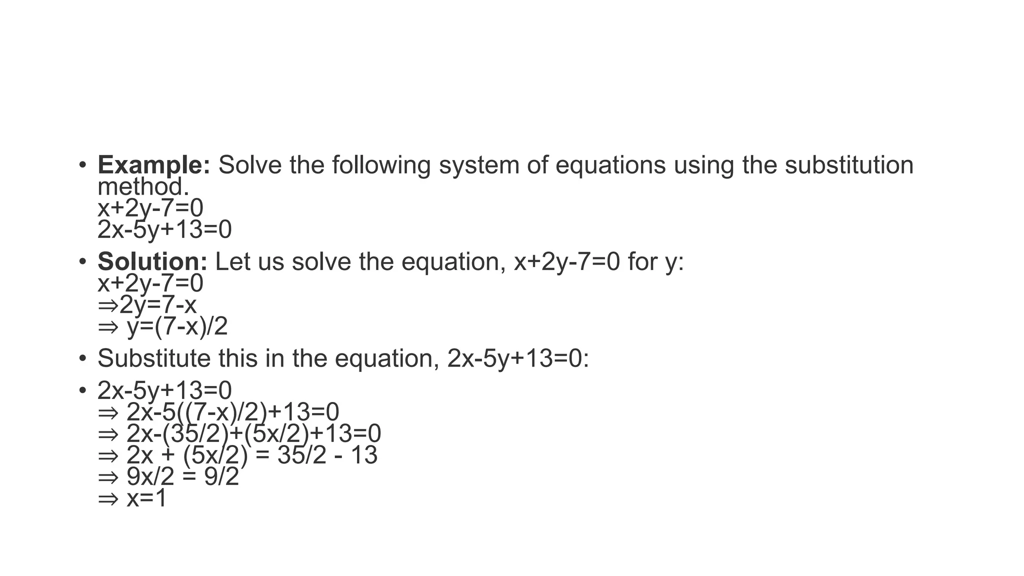 • Example: Solve the following system of equations using the substitution
method.
x+2y-7=0
2x-5y+13=0
• Solution: Let us solve the equation, x+2y-7=0 for y:
x+2y-7=0
⇒2y=7-x
⇒ y=(7-x)/2
• Substitute this in the equation, 2x-5y+13=0:
• 2x-5y+13=0
⇒ 2x-5((7-x)/2)+13=0
⇒ 2x-(35/2)+(5x/2)+13=0
⇒ 2x + (5x/2) = 35/2 - 13
⇒ 9x/2 = 9/2
⇒ x=1
 