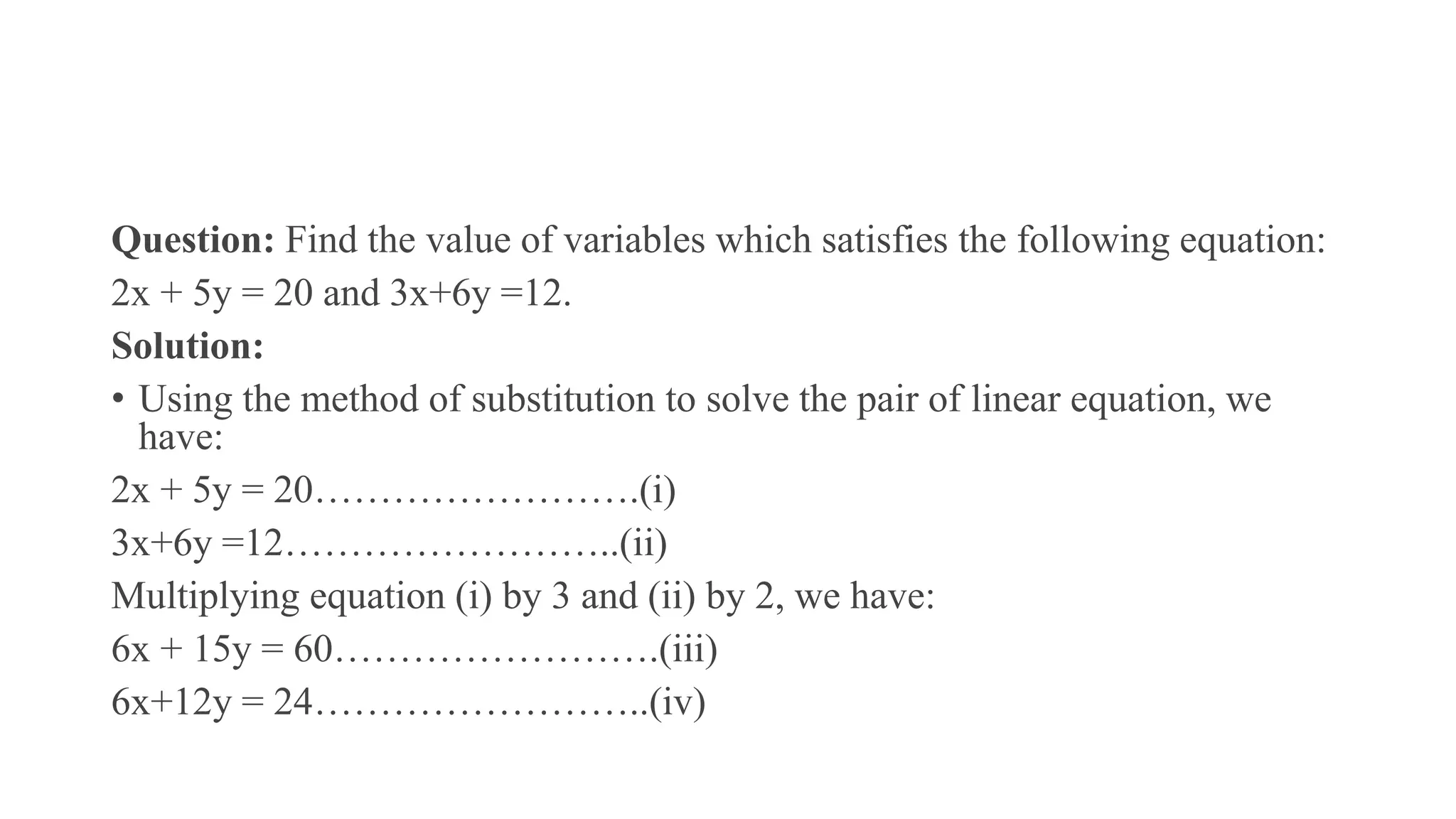 Question: Find the value of variables which satisfies the following equation:
2x + 5y = 20 and 3x+6y =12.
Solution:
• Using the method of substitution to solve the pair of linear equation, we
have:
2x + 5y = 20…………………….(i)
3x+6y =12……………………..(ii)
Multiplying equation (i) by 3 and (ii) by 2, we have:
6x + 15y = 60…………………….(iii)
6x+12y = 24……………………..(iv)
 