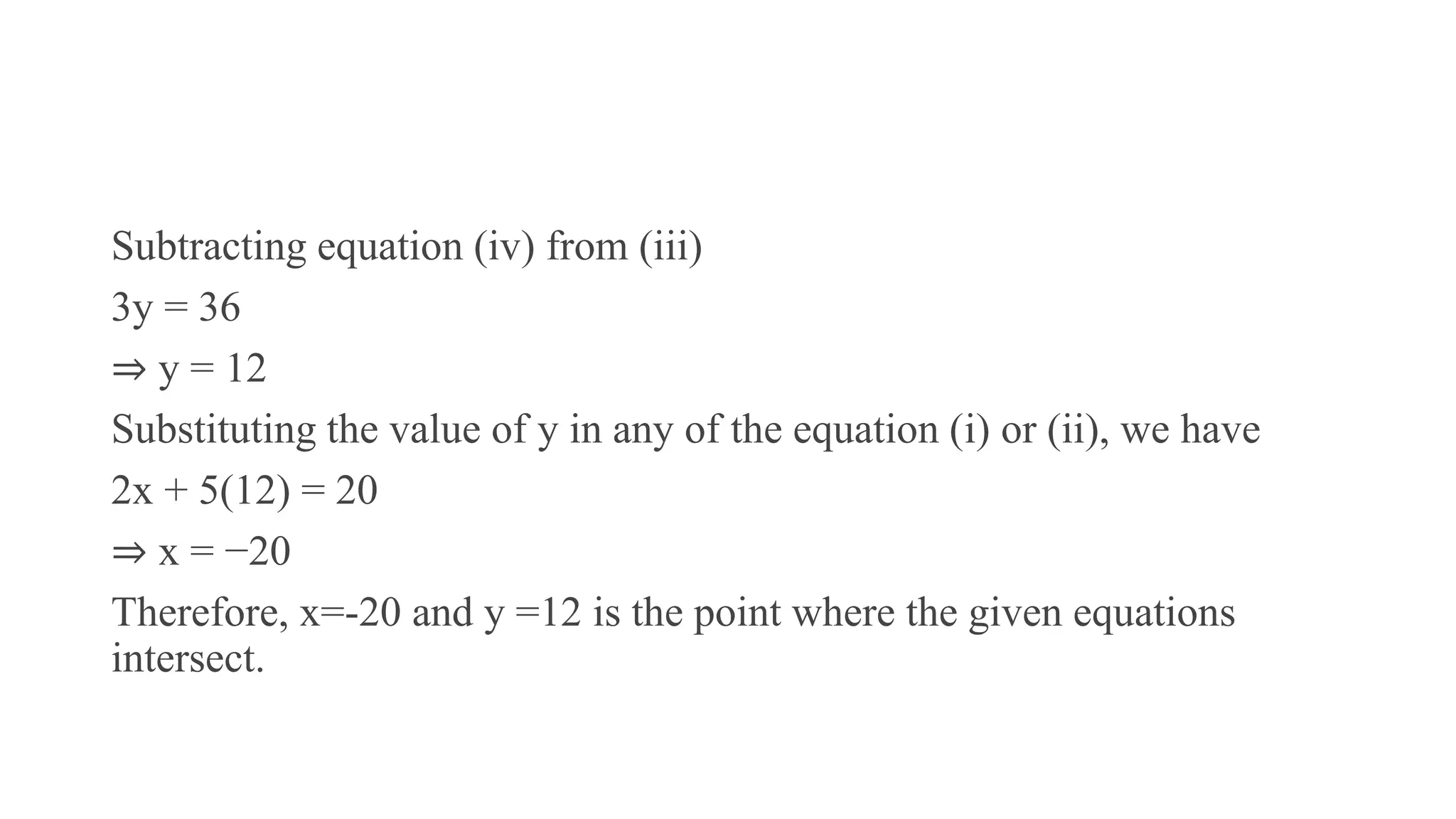 Subtracting equation (iv) from (iii)
3y = 36
⇒ y = 12
Substituting the value of y in any of the equation (i) or (ii), we have
2x + 5(12) = 20
⇒ x = −20
Therefore, x=-20 and y =12 is the point where the given equations
intersect.
 