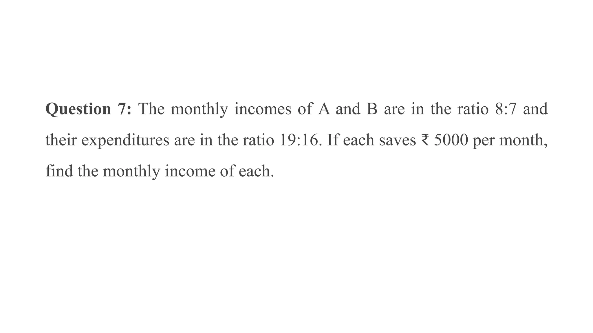 Question 7: The monthly incomes of A and B are in the ratio 8:7 and
their expenditures are in the ratio 19:16. If each saves ₹ 5000 per month,
find the monthly income of each.
 