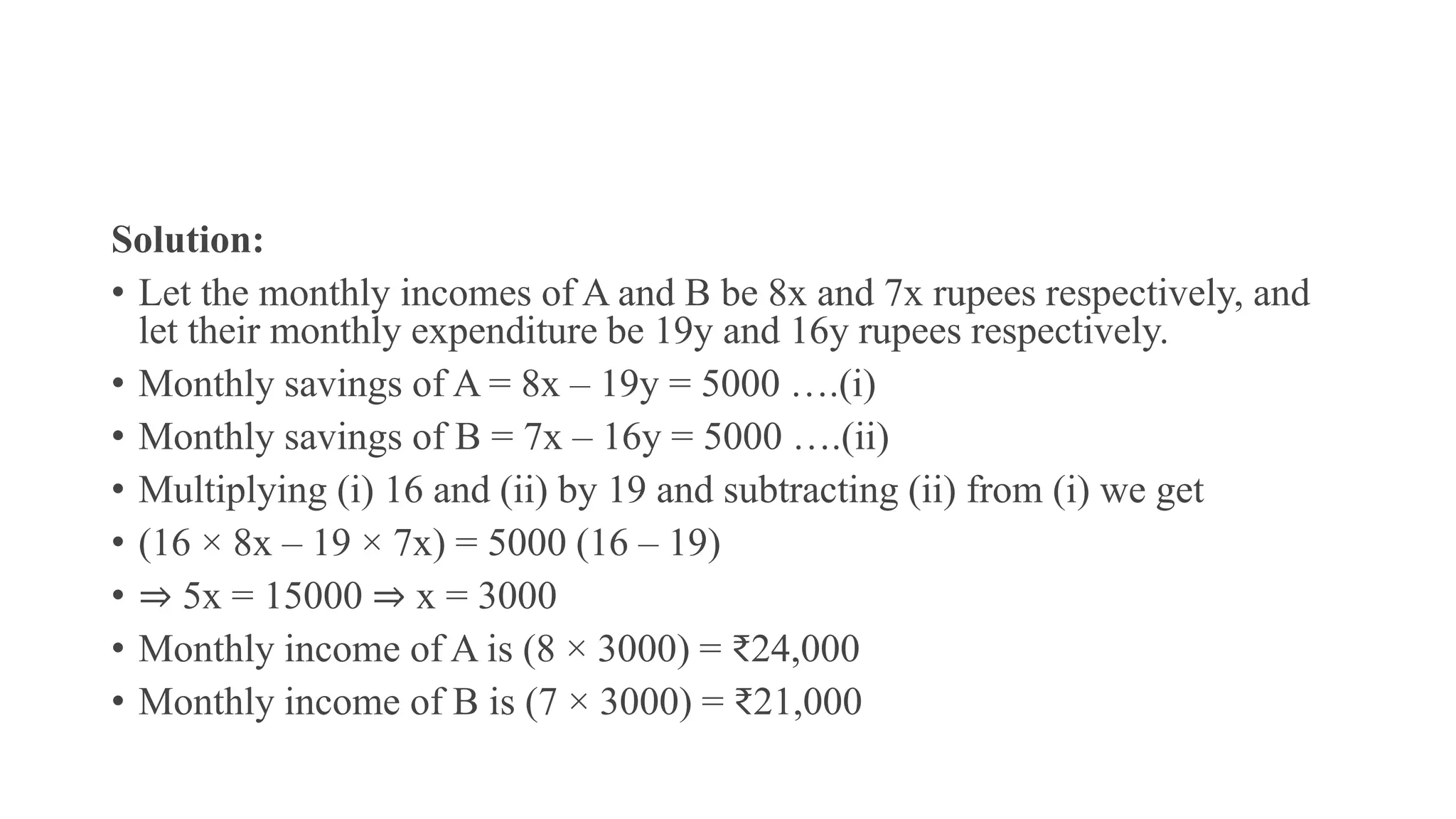 Solution:
• Let the monthly incomes of A and B be 8x and 7x rupees respectively, and
let their monthly expenditure be 19y and 16y rupees respectively.
• Monthly savings of A = 8x – 19y = 5000 ….(i)
• Monthly savings of B = 7x – 16y = 5000 ….(ii)
• Multiplying (i) 16 and (ii) by 19 and subtracting (ii) from (i) we get
• (16 × 8x – 19 × 7x) = 5000 (16 – 19)
• ⇒ 5x = 15000 ⇒ x = 3000
• Monthly income of A is (8 × 3000) = ₹24,000
• Monthly income of B is (7 × 3000) = ₹21,000
 