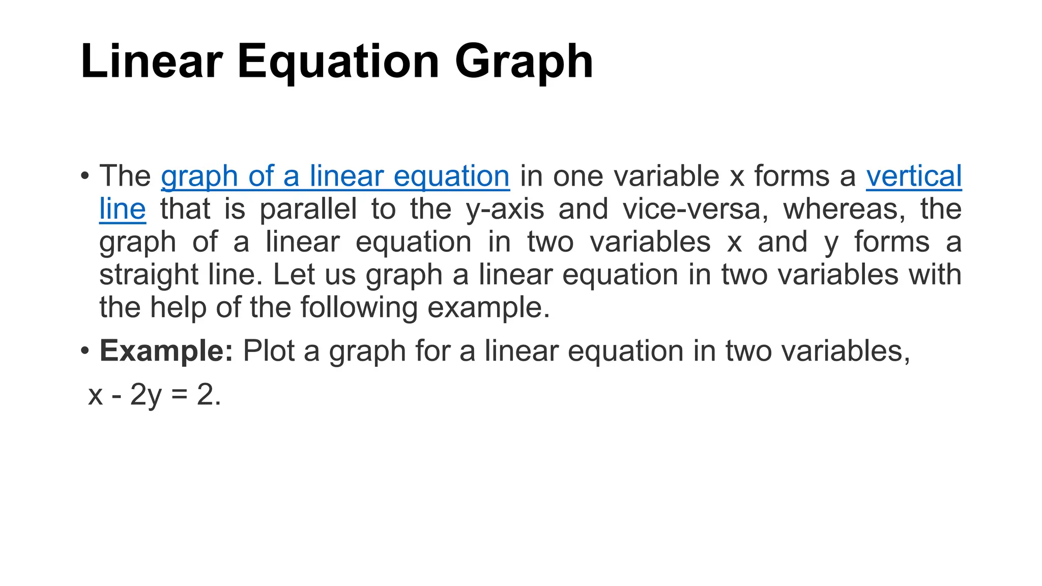 Linear Equation Graph
• The graph of a linear equation in one variable x forms a vertical
line that is parallel to the y-axis and vice-versa, whereas, the
graph of a linear equation in two variables x and y forms a
straight line. Let us graph a linear equation in two variables with
the help of the following example.
• Example: Plot a graph for a linear equation in two variables,
x - 2y = 2.
 