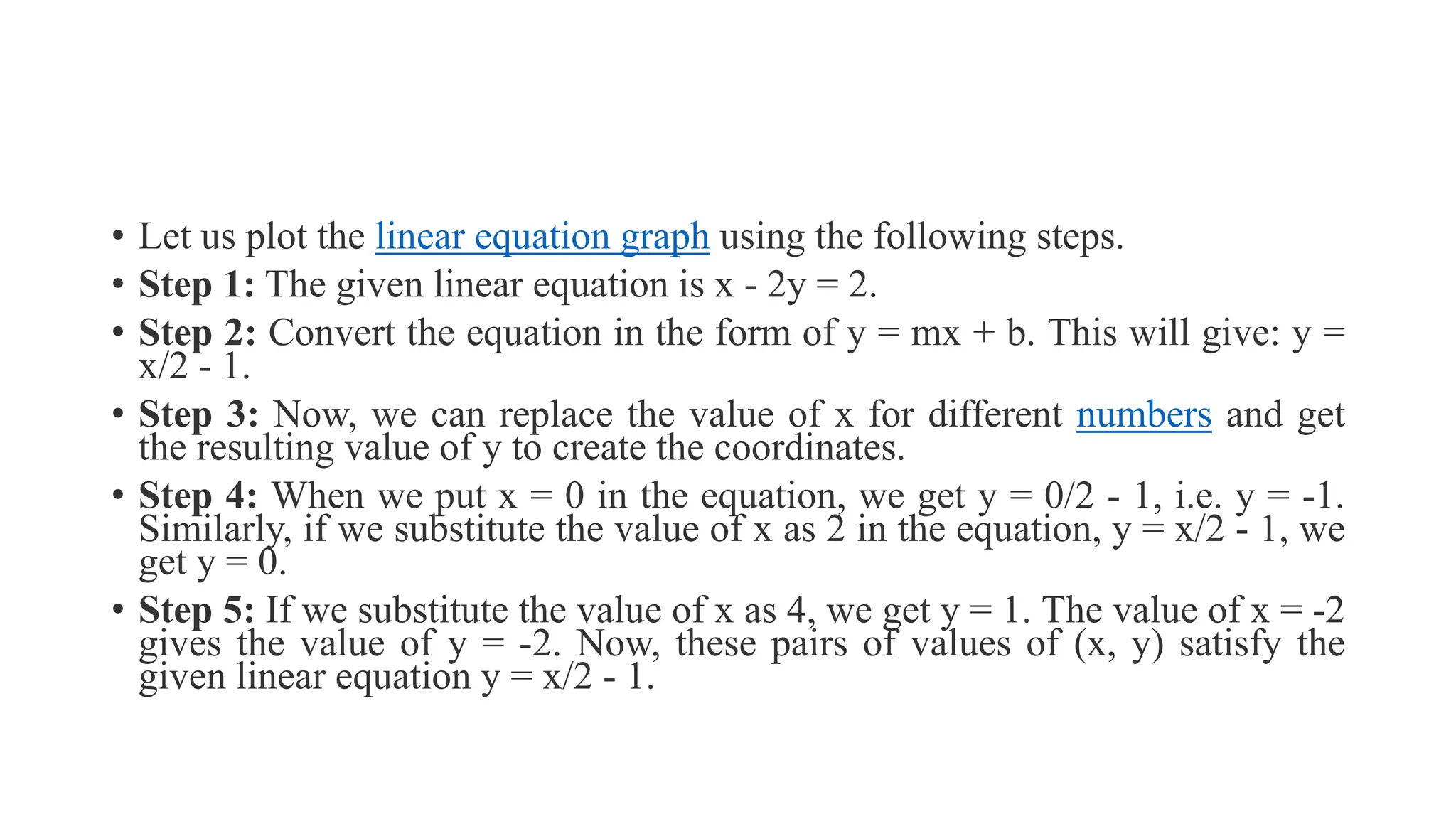 • Let us plot the linear equation graph using the following steps.
• Step 1: The given linear equation is x - 2y = 2.
• Step 2: Convert the equation in the form of y = mx + b. This will give: y =
x/2 - 1.
• Step 3: Now, we can replace the value of x for different numbers and get
the resulting value of y to create the coordinates.
• Step 4: When we put x = 0 in the equation, we get y = 0/2 - 1, i.e. y = -1.
Similarly, if we substitute the value of x as 2 in the equation, y = x/2 - 1, we
get y = 0.
• Step 5: If we substitute the value of x as 4, we get y = 1. The value of x = -2
gives the value of y = -2. Now, these pairs of values of (x, y) satisfy the
given linear equation y = x/2 - 1.
 