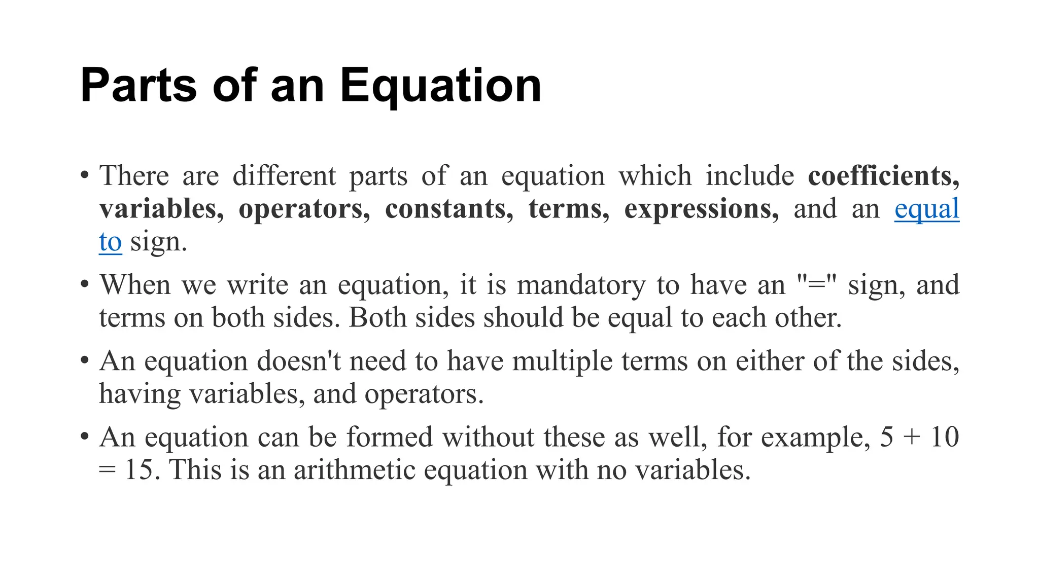 Parts of an Equation
• There are different parts of an equation which include coefficients,
variables, operators, constants, terms, expressions, and an equal
to sign.
• When we write an equation, it is mandatory to have an "=" sign, and
terms on both sides. Both sides should be equal to each other.
• An equation doesn't need to have multiple terms on either of the sides,
having variables, and operators.
• An equation can be formed without these as well, for example, 5 + 10
= 15. This is an arithmetic equation with no variables.
 