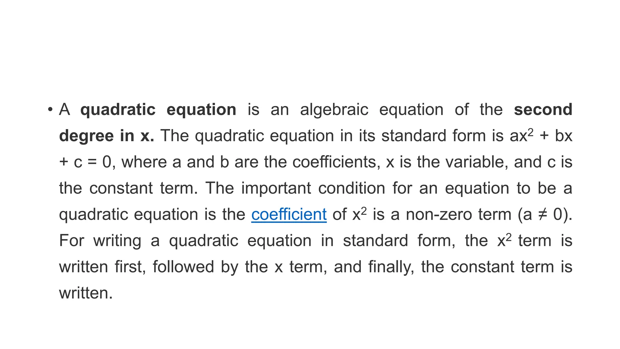 • A quadratic equation is an algebraic equation of the second
degree in x. The quadratic equation in its standard form is ax2 + bx
+ c = 0, where a and b are the coefficients, x is the variable, and c is
the constant term. The important condition for an equation to be a
quadratic equation is the coefficient of x2 is a non-zero term (a ≠ 0).
For writing a quadratic equation in standard form, the x2 term is
written first, followed by the x term, and finally, the constant term is
written.
 