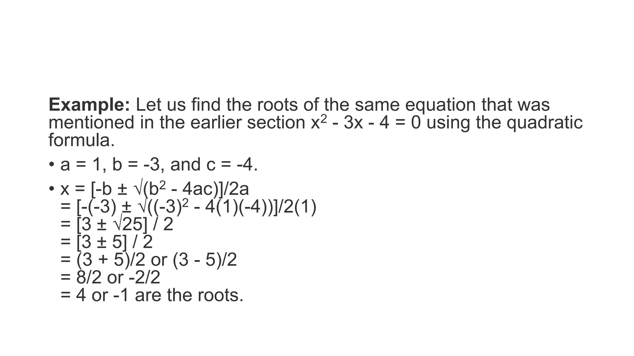 Example: Let us find the roots of the same equation that was
mentioned in the earlier section x2 - 3x - 4 = 0 using the quadratic
formula.
• a = 1, b = -3, and c = -4.
• x = [-b ± √(b2 - 4ac)]/2a
= [-(-3) ± √((-3)2 - 4(1)(-4))]/2(1)
= [3 ± √25] / 2
= [3 ± 5] / 2
= (3 + 5)/2 or (3 - 5)/2
= 8/2 or -2/2
= 4 or -1 are the roots.
 