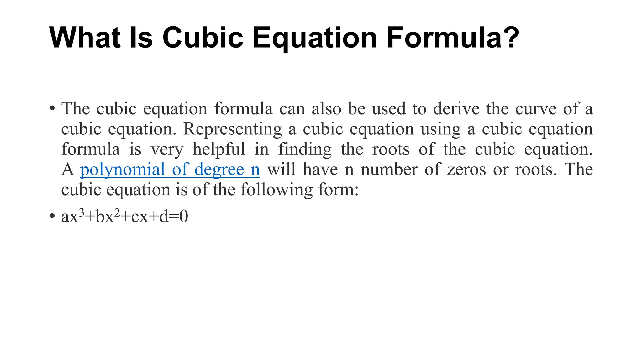 What Is Cubic Equation Formula?
• The cubic equation formula can also be used to derive the curve of a
cubic equation. Representing a cubic equation using a cubic equation
formula is very helpful in finding the roots of the cubic equation.
A polynomial of degree n will have n number of zeros or roots. The
cubic equation is of the following form:
• ax3+bx2+cx+d=0
 