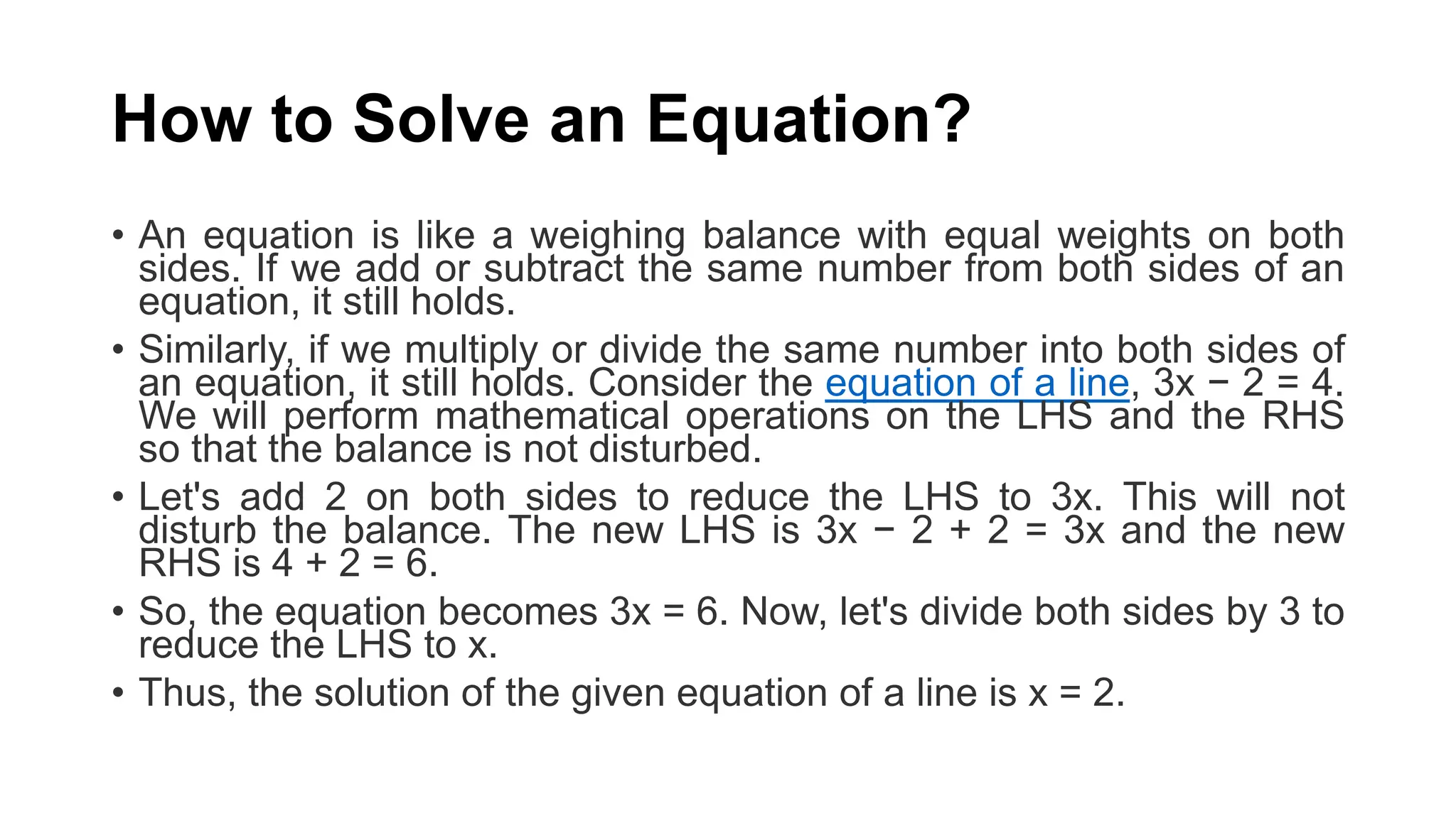 How to Solve an Equation?
• An equation is like a weighing balance with equal weights on both
sides. If we add or subtract the same number from both sides of an
equation, it still holds.
• Similarly, if we multiply or divide the same number into both sides of
an equation, it still holds. Consider the equation of a line, 3x − 2 = 4.
We will perform mathematical operations on the LHS and the RHS
so that the balance is not disturbed.
• Let's add 2 on both sides to reduce the LHS to 3x. This will not
disturb the balance. The new LHS is 3x − 2 + 2 = 3x and the new
RHS is 4 + 2 = 6.
• So, the equation becomes 3x = 6. Now, let's divide both sides by 3 to
reduce the LHS to x.
• Thus, the solution of the given equation of a line is x = 2.
 