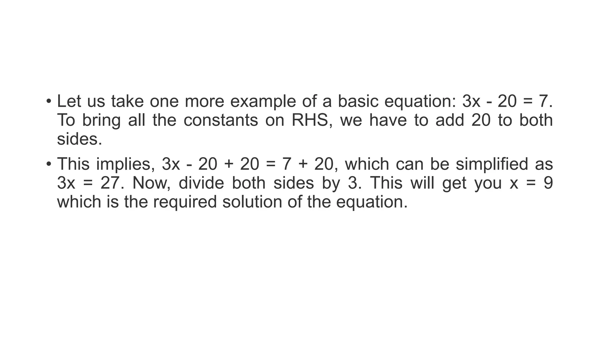 • Let us take one more example of a basic equation: 3x - 20 = 7.
To bring all the constants on RHS, we have to add 20 to both
sides.
• This implies, 3x - 20 + 20 = 7 + 20, which can be simplified as
3x = 27. Now, divide both sides by 3. This will get you x = 9
which is the required solution of the equation.
 