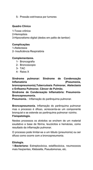 5- Pressão extrínseca por tumores
Quadro Clínico
1-Tosse crônica
2-Hemoptisis
3-Hipocratismo digital (dedos em palito de tambor)
Complicações
1-Atelectasia
2- Insuficiência Respiratória
Complementares.
1- Broncografia
2- Broncoscopio
3- TAC
4- Raios X
Síndrome pulmonar: Síndrome de Condensação
Inflamatória (Pneumonia,
broncopneumonia).Tuberculosis Pulmonar, Atelectasia
e Enfisema Pulmonar, Câncer de Pulmão.
Síndrome de Condensação Inflamatória: Pneumonia-
Broncopneumonia.
Pneumonia. : Inflamação do parênquima pulmonar.
Broncopneumonia. Inflamação do parênquima pulmonar
mas o processo é difuso, acrescenta-se um componente
bronquial e se estende ao parênquima pulmonar vizinho.
Fisiopatología.
Nestes processos os alvéolos se enchem de um material
exudativo a base de fibrina, leucócitos e hemácias, como
resultado da inflamação pulmonar.
O processo pode limitar-se a um lóbulo (pneumonia) ou ser
difuso como ocorre com a broncopneumonia.
Etiologia.
1-Bacteriana: Estreptocócica, estafilocócica, neumococos
mais freqüentes, Klebsiella, Pseudomonas, etc.
 