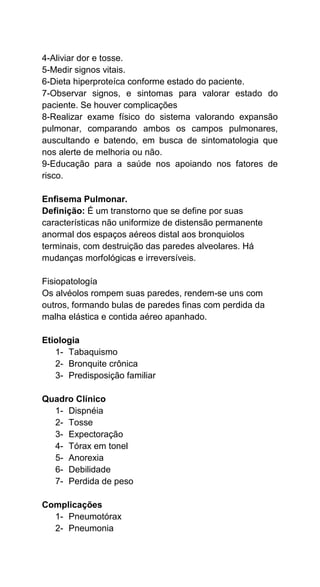 4-Aliviar dor e tosse.
5-Medir signos vitais.
6-Dieta hiperproteíca conforme estado do paciente.
7-Observar signos, e sintomas para valorar estado do
paciente. Se houver complicações
8-Realizar exame físico do sistema valorando expansão
pulmonar, comparando ambos os campos pulmonares,
auscultando e batendo, em busca de sintomatologia que
nos alerte de melhoria ou não.
9-Educação para a saúde nos apoiando nos fatores de
risco.
Enfisema Pulmonar.
Definição: É um transtorno que se define por suas
características não uniformize de distensão permanente
anormal dos espaços aéreos distal aos bronquiolos
terminais, com destruição das paredes alveolares. Há
mudanças morfológicas e irreversíveis.
Fisiopatología
Os alvéolos rompem suas paredes, rendem-se uns com
outros, formando bulas de paredes finas com perdida da
malha elástica e contida aéreo apanhado.
Etiologia
1- Tabaquismo
2- Bronquite crônica
3- Predisposição familiar
Quadro Clínico
1- Dispnéia
2- Tosse
3- Expectoração
4- Tórax em tonel
5- Anorexia
6- Debilidade
7- Perdida de peso
Complicações
1- Pneumotórax
2- Pneumonia
 
