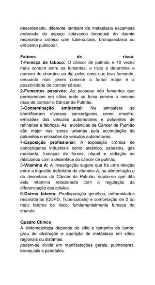 desordenado, diferente também da metaplasia escamosa
ordenada do espaço solavanco bronquial do doente
respiratório crônico com tuberculosis, bronquiectasia ou
enfisema pulmonar.
Fatores de risco:
1-Fumaça de tabaco: O câncer de pulmão é 10 vezes
mais comum entre os fumantes, o risco o determina o
numero de charutos ao dia pelos anos que leva fumando,
enquanto mas jovem comece a fumar major é a
possibilidade de contrair câncer.
2-Fumantes passivos: As pessoas não fumantes que
permanecem em sítios onde se fuma correm o mesmo
risco de contrair o Câncer de Pulmão.
3-Contaminação ambiental: Na atmosfera se
identificaram diversos cancerígenos como enxofre,
emissões dos veículos automotores e poluentes de
refinarias e fábricas. As evidências de Câncer de Pulmão
são major nas zonas urbanas pela acumulação de
poluentes e emissões de veículos automotores.
4-Exposição profissional: A exposição crônica de
cancerígenos industriais como arsênico, asbestos, gás
mostarda, fumaças de fornos, níquel e radiação se
relacionou com o desenlace do câncer de pulmão.
5-Vitamina A: A investigação sugere que há uma relação
entre a ingestão deficitária de vitamina A, na alimentação e
do desenlace do Câncer de Pulmão. supõe-se que dita
esta vitamina relacionada com a regulação da
diferenciação das células.
6-Outros fatores: Predisposição genética, enfermidades
respiratórias (COPD, Tuberculosis) e combinação de 2 ou
mais fatores de risco, fundamentalmente fumaça de
charuto.
Quadro Clínico
A sintomatologia depende do sítio e tamanho do tumor,
grau de obstrução e aparição de metástase em sítios
regionais ou distantes.
podem-se dividir em manifestações gerais, pulmonares,
bronquiais e parietales.
 