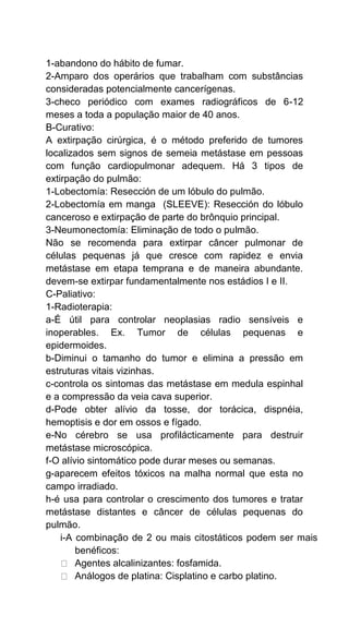 1-abandono do hábito de fumar.
2-Amparo dos operários que trabalham com substâncias
consideradas potencialmente cancerígenas.
3-checo periódico com exames radiográficos de 6-12
meses a toda a população maior de 40 anos.
B-Curativo:
A extirpação cirúrgica, é o método preferido de tumores
localizados sem signos de semeia metástase em pessoas
com função cardiopulmonar adequem. Há 3 tipos de
extirpação do pulmão:
1-Lobectomía: Resección de um lóbulo do pulmão.
2-Lobectomía em manga (SLEEVE): Resección do lóbulo
canceroso e extirpação de parte do brônquio principal.
3-Neumonectomía: Eliminação de todo o pulmão.
Não se recomenda para extirpar câncer pulmonar de
células pequenas já que cresce com rapidez e envia
metástase em etapa temprana e de maneira abundante.
devem-se extirpar fundamentalmente nos estádios I e II.
C-Paliativo:
1-Radioterapia:
a-É útil para controlar neoplasias radio sensíveis e
inoperables. Ex. Tumor de células pequenas e
epidermoides.
b-Diminui o tamanho do tumor e elimina a pressão em
estruturas vitais vizinhas.
c-controla os sintomas das metástase em medula espinhal
e a compressão da veia cava superior.
d-Pode obter alívio da tosse, dor torácica, dispnéia,
hemoptisis e dor em ossos e fígado.
e-No cérebro se usa profilácticamente para destruir
metástase microscópica.
f-O alívio sintomático pode durar meses ou semanas.
g-aparecem efeitos tóxicos na malha normal que esta no
campo irradiado.
h-é usa para controlar o crescimento dos tumores e tratar
metástase distantes e câncer de células pequenas do
pulmão.
i-A combinação de 2 ou mais citostáticos podem ser mais
benéficos:
Agentes alcalinizantes: fosfamida.
Análogos de platina: Cisplatino e carbo platino.
 