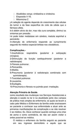 Alcalóides vença; vinblastina e vindesina.
Etoposida V-16.
Mitomicina C
j-A seleção do agente depende do crescimento das células
do tumor e da fase específica do ciclo da célula que o
fármaco afeta.
k-é obtém alívio da dor, mas não cura completa, diminui os
sintomas por pressão.
l-é pode tratar metástase em cérebro, medula espinhal e
pericárdio
m-Atenção de enfermería responde ao cumprimento
segundo tto médico especial ênfase nos citostáticos.
Complicações.-
1-Insuficiência respiratória (posterior à extirpação
cirúrgica).
2-Diminuição da função cardiopulmonar (posterior a
radioterapia)
3-Fibrosis pulmonar.
4-Pericardite.
5-Mielitis.
6-Pneumonia (posterior à radioterapia combinada com
quimioterapia).
7-Toxicidad pulmonar.
8-Leucemia.
9-Esofagitis.
10-Pneumonia e fibrosis no pulmão post- irradiação.
Atenção Primária de Saúde.
como resultado das mudanças nos Serviços Assistenciais a
atenção à saúde no lar é na atualidade janto dos campos
de prática mais amplos da enfermería; os quais se levam a
cabo pelo Médico e Enfermero da família onde ensinassem
ao paciente a conhecer sua enfermidade e atuar ante as
primeiras manifestações de complicação e se não resolver
ir ao médico. Ex. Deve conhecer quando começa uma crise
de asma e como controlá-la, de não ser assim visitar o
antes possível ao médico.
O médico e enfermero da família seguirá ao paciente
em seu ingresso domiciliário e aquilo que se
 