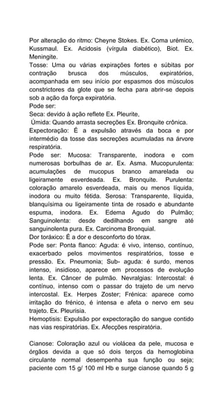 Por alteração do ritmo: Cheyne Stokes. Ex. Coma urémico,
Kussmaul. Ex. Acidosis (vírgula diabético), Biot. Ex.
Meningite.
Tosse: Uma ou várias expirações fortes e súbitas por
contração brusca dos músculos, expiratórios,
acompanhada em seu início por espasmos dos músculos
constrictores da glote que se fecha para abrir-se depois
sob a ação da força expiratória.
Pode ser:
Seca: devido à ação reflete Ex. Pleurite,
Úmida: Quando arrasta secreções Ex. Bronquite crônica.
Expectoração: É a expulsão através da boca e por
intermédio da tosse das secreções acumuladas na árvore
respiratória.
Pode ser: Mucosa: Transparente, inodora e com
numerosas borbulhas de ar. Ex. Asma. Mucopurulenta:
acumulações de mucopus branco amarelada ou
ligeiramente esverdeada. Ex. Bronquite. Purulenta:
coloração amarelo esverdeada, mais ou menos líquida,
inodora ou muito fétida. Serosa: Transparente, líquida,
blanquísima ou ligeiramente tinta de rosado e abundante
espuma, inodora. Ex. Edema Agudo do Pulmão;
Sanguinolenta: desde dedilhando em sangre até
sanguinolenta pura. Ex. Carcinoma Bronquial.
Dor toráxico: É a dor e desconforto do tórax.
Pode ser: Ponta flanco: Aguda: é vivo, intenso, contínuo,
exacerbado pelos movimentos respiratórios, tosse e
pressão. Ex. Pneumonia; Sub- aguda: é surdo, menos
intenso, insidioso, aparece em processos de evolução
lenta. Ex. Câncer de pulmão. Nevralgias: Intercostal: é
contínuo, intenso com o passar do trajeto de um nervo
intercostal. Ex. Herpes Zoster; Frénica: aparece como
irritação do frénico, é intensa e afeta o nervo em seu
trajeto. Ex. Pleurisia.
Hemoptisis: Expulsão por expectoração do sangue contido
nas vias respiratórias. Ex. Afecções respiratória.
Cianose: Coloração azul ou violácea da pele, mucosa e
órgãos devida a que só dois terços da hemoglobina
circulante normal desempenha sua função ou seja;
paciente com 15 g/ 100 ml Hb e surge cianose quando 5 g
 