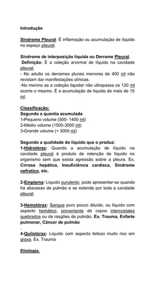 Introdução
Síndrome Pleural: É inflamação ou acumulação de líquido
no espaço pleural.
Síndrome de interposição líquida ou Derrame Pleural.
Definição: É a coleção anormal de líquido na cavidade
pleural.
- No adulto os derrames plurais menores de 400 ml não
revistam dar manifestações clínicas.
-No menino se a coleção liquidar não ultrapassa os 120 ml
ocorre o mesmo. É a acumulação de líquido de mais de 15
ml.
Classificação:
Segundo a quantia acumulada
1-Pequeno volume (500- 1400 ml)
2-Médio volume (1500-3000 ml)
3-Grande volume (+ 3000 ml)
Segundo a qualidade do líquido que o produz:
1-Hidrotórax: Quando a acumulação de líquido na
cavidade pleural é produto de retenção de líquido no
organismo sem que exista agressão sobre a pleura. Ex.
Cirrose hepática, Insuficiência cardíaca, Síndrome
nefrotico, etc.
2-Empiema: Liquido purulento; pode apresentar-se quando
há abscesso de pulmão e se estende por toda a cavidade
pleural.
3-Hemotórax: Sangue puro pouco diluído, ou líquido com
aspecto hemático, proveniente de copos intercostales
quebrados ou de rasgões de pulmão. Ex. Trauma, Enfarte
pulmonar, Câncer de pulmão
.
4-Quilotórax: Liquido com aspecto leitoso muito rico em
graxa. Ex. Trauma
Etiologia.
 