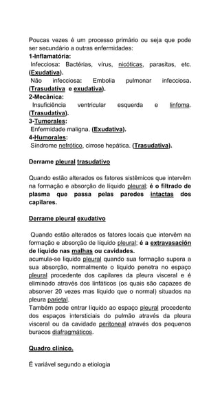Poucas vezes é um processo primário ou seja que pode
ser secundário a outras enfermidades:
1-Inflamatória:
Infecciosa: Bactérias, vírus, nicóticas, parasitas, etc.
(Exudativa).
Não infecciosa: Embolia pulmonar infecciosa.
(Trasudativa e exudativa).
2-Mecânica:
Insuficiência ventricular esquerda e linfoma.
(Trasudativa).
3-Tumorales:
Enfermidade maligna. (Exudativa).
4-Humorales:
Síndrome nefrótico, cirrose hepática. (Trasudativa).
Derrame pleural trasudativo
Quando estão alterados os fatores sistêmicos que intervêm
na formação e absorção de líquido pleural; é o filtrado de
plasma que passa pelas paredes intactas dos
capilares.
Derrame pleural exudativo
Quando estão alterados os fatores locais que intervêm na
formação e absorção de líquido pleural; é a extravasación
de líquido nas malhas ou cavidades.
acumula-se liquido pleural quando sua formação supera a
sua absorção, normalmente o liquido penetra no espaço
pleural procedente dos capilares da pleura visceral e é
eliminado através dos linfáticos (os quais são capazes de
absorver 20 vezes mas liquido que o normal) situados na
pleura parietal.
Também pode entrar líquido ao espaço pleural procedente
dos espaços intersticiais do pulmão através da pleura
visceral ou da cavidade peritoneal através dos pequenos
buracos diafragmáticos.
Quadro clínico.
É variável segundo a etiologia
 