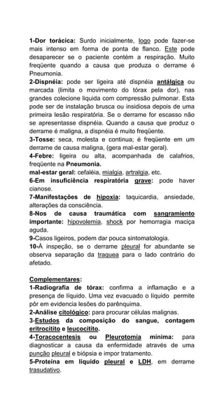 1-Dor torácica: Surdo inicialmente, logo pode fazer-se
mais intenso em forma de ponta de flanco. Este pode
desaparecer se o paciente contém a respiração. Muito
freqüente quando a causa que produza o derrame é
Pneumonia.
2-Dispnéia: pode ser ligeira até dispnéia antálgica ou
marcada (limita o movimento do tórax pela dor), nas
grandes colecione liquida com compressão pulmonar. Esta
pode ser de instalação brusca ou insidiosa depois de uma
primeira lesão respiratória. Se o derrame for escasso não
se apresentasse dispnéia. Quando a causa que produz o
derrame é maligna, a dispnéia é muito freqüente.
3-Tosse: seca, molesta e continua; é freqüente em um
derrame de causa maligna, (gera mal-estar geral).
4-Febre: ligeira ou alta, acompanhada de calafrios,
freqüente na Pneumonia.
mal-estar geral: cefaléia, mialgia, artralgia, etc.
6-Em insuficiência respiratória grave: pode haver
cianose.
7-Manifestações de hipoxia: taquicardia, ansiedade,
alterações da consciência.
8-Nos de causa traumática com sangramiento
importante: hipovolemia, shock por hemorragia maciça
aguda.
9-Casos ligeiros, podem dar pouca sintomatologia.
10-À inspeção, se o derrame pleural for abundante se
observa separação da traquea para o lado contrário do
afetado.
Complementares:
1-Radiografia de tórax: confirma a inflamação e a
presença de líquido. Uma vez evacuado o líquido permite
pôr em evidencia lesões do parênquima.
2-Análise citológico: para procurar células malignas.
3-Estudos da composição do sangue, contagem
eritrocitito e leucocitito.
4-Toracocentesis ou Pleurotomía mínima: para
diagnosticar a causa da enfermidade através de uma
punção pleural e biópsia e impor tratamento.
5-Proteína em liquido pleural e LDH, em derrame
trasudativo.
 