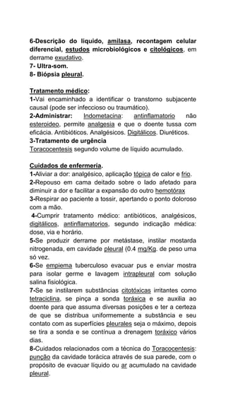 6-Descrição do liquido, amilasa, recontagem celular
diferencial, estudos microbiológicos e citológicos, em
derrame exudativo.
7- Ultra-som.
8- Biópsia pleural.
Tratamento médico:
1-Vai encaminhado a identificar o transtorno subjacente
causal (pode ser infeccioso ou traumático).
2-Administrar: Indometacina: antinflamatorio não
esteroideo, permite analgesia e que o doente tussa com
eficácia. Antibióticos. Analgésicos. Digitálicos. Diuréticos.
3-Tratamento de urgência
Toracocentesis segundo volume de líquido acumulado.
Cuidados de enfermería.
1-Aliviar a dor: analgésico, aplicação tópica de calor e frio.
2-Repouso em cama deitado sobre o lado afetado para
diminuir a dor e facilitar a expansão do outro hemotórax
3-Respirar ao paciente a tossir, apertando o ponto doloroso
com a mão.
4-Cumprir tratamento médico: antibióticos, analgésicos,
digitálicos, antinflamatorios, segundo indicação médica:
dose, via e horário.
5-Se produzir derrame por metástase, instilar mostarda
nitrogenada, em cavidade pleural (0.4 mg/Kg. de peso uma
só vez.
6-Se empiema tuberculoso evacuar pus e enviar mostra
para isolar germe e lavagem intrapleural com solução
salina fisiológica.
7-Se se instilarem substâncias citotóxicas irritantes como
tetraciclina, se pinça a sonda toráxica e se auxilia ao
doente para que assuma diversas posições e ter a certeza
de que se distribua uniformemente a substância e seu
contato com as superfícies pleurales seja o máximo, depois
se tira a sonda e se contínua a drenagem toráxico vários
dias.
8-Cuidados relacionados com a técnica do Toracocentesis:
punção da cavidade torácica através de sua parede, com o
propósito de evacuar líquido ou ar acumulado na cavidade
pleural.
 