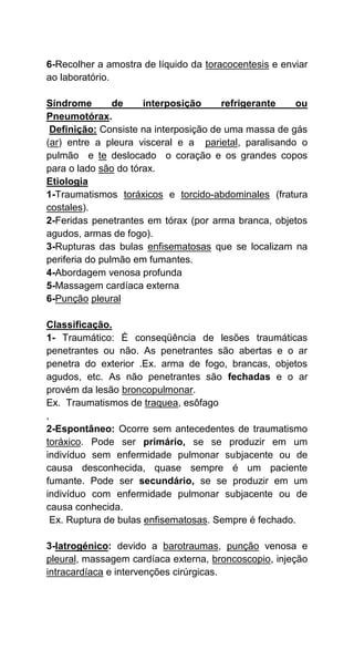 6-Recolher a amostra de líquido da toracocentesis e enviar
ao laboratório.
Síndrome de interposição refrigerante ou
Pneumotórax.
Definição: Consiste na interposição de uma massa de gás
(ar) entre a pleura visceral e a parietal, paralisando o
pulmão e te deslocado o coração e os grandes copos
para o lado são do tórax.
Etiologia
1-Traumatismos toráxicos e torcido-abdominales (fratura
costales).
2-Feridas penetrantes em tórax (por arma branca, objetos
agudos, armas de fogo).
3-Rupturas das bulas enfisematosas que se localizam na
periferia do pulmão em fumantes.
4-Abordagem venosa profunda
5-Massagem cardíaca externa
6-Punção pleural
Classificação.
1- Traumático: É conseqüência de lesões traumáticas
penetrantes ou não. As penetrantes são abertas e o ar
penetra do exterior .Ex. arma de fogo, brancas, objetos
agudos, etc. As não penetrantes são fechadas e o ar
provém da lesão broncopulmonar.
Ex. Traumatismos de traquea, esôfago
,
2-Espontâneo: Ocorre sem antecedentes de traumatismo
toráxico. Pode ser primário, se se produzir em um
indivíduo sem enfermidade pulmonar subjacente ou de
causa desconhecida, quase sempre é um paciente
fumante. Pode ser secundário, se se produzir em um
indivíduo com enfermidade pulmonar subjacente ou de
causa conhecida.
Ex. Ruptura de bulas enfisematosas. Sempre é fechado.
3-Iatrogénico: devido a barotraumas, punção venosa e
pleural, massagem cardíaca externa, broncoscopio, injeção
intracardíaca e intervenções cirúrgicas.
 