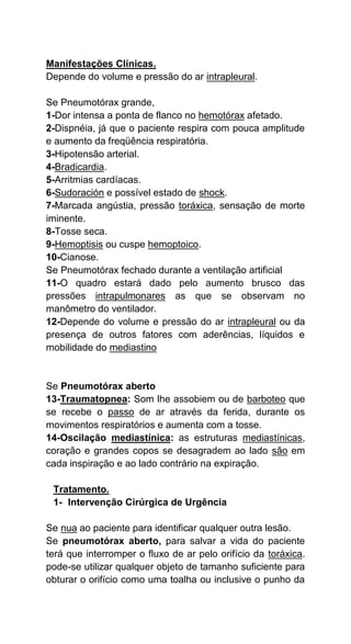 Manifestações Clínicas.
Depende do volume e pressão do ar intrapleural.
Se Pneumotórax grande,
1-Dor intensa a ponta de flanco no hemotórax afetado.
2-Dispnéia, já que o paciente respira com pouca amplitude
e aumento da freqüência respiratória.
3-Hipotensão arterial.
4-Bradicardia.
5-Arritmias cardíacas.
6-Sudoración e possível estado de shock.
7-Marcada angústia, pressão toráxica, sensação de morte
iminente.
8-Tosse seca.
9-Hemoptisis ou cuspe hemoptoico.
10-Cianose.
Se Pneumotórax fechado durante a ventilação artificial
11-O quadro estará dado pelo aumento brusco das
pressões intrapulmonares as que se observam no
manômetro do ventilador.
12-Depende do volume e pressão do ar intrapleural ou da
presença de outros fatores com aderências, líquidos e
mobilidade do mediastino
Se Pneumotórax aberto
13-Traumatopnea: Som lhe assobiem ou de barboteo que
se recebe o passo de ar através da ferida, durante os
movimentos respiratórios e aumenta com a tosse.
14-Oscilação mediastínica: as estruturas mediastínicas,
coração e grandes copos se desagradem ao lado são em
cada inspiração e ao lado contrário na expiração.
Tratamento.
1- Intervenção Cirúrgica de Urgência
Se nua ao paciente para identificar qualquer outra lesão.
Se pneumotórax aberto, para salvar a vida do paciente
terá que interromper o fluxo de ar pelo orifício da toráxica.
pode-se utilizar qualquer objeto de tamanho suficiente para
obturar o orifício como uma toalha ou inclusive o punho da
 