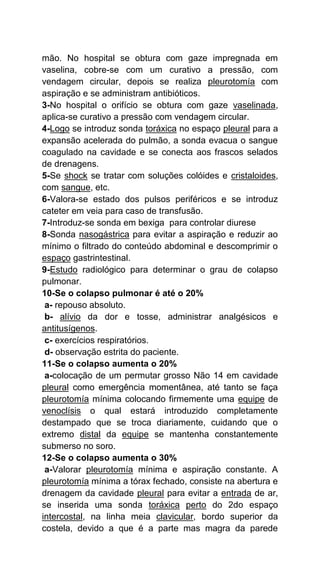 mão. No hospital se obtura com gaze impregnada em
vaselina, cobre-se com um curativo a pressão, com
vendagem circular, depois se realiza pleurotomía com
aspiração e se administram antibióticos.
3-No hospital o orifício se obtura com gaze vaselinada,
aplica-se curativo a pressão com vendagem circular.
4-Logo se introduz sonda toráxica no espaço pleural para a
expansão acelerada do pulmão, a sonda evacua o sangue
coagulado na cavidade e se conecta aos frascos selados
de drenagens.
5-Se shock se tratar com soluções colóides e cristaloides,
com sangue, etc.
6-Valora-se estado dos pulsos periféricos e se introduz
cateter em veia para caso de transfusão.
7-Introduz-se sonda em bexiga para controlar diurese
8-Sonda nasogástrica para evitar a aspiração e reduzir ao
mínimo o filtrado do conteúdo abdominal e descomprimir o
espaço gastrintestinal.
9-Estudo radiológico para determinar o grau de colapso
pulmonar.
10-Se o colapso pulmonar é até o 20%
a- repouso absoluto.
b- alívio da dor e tosse, administrar analgésicos e
antitusígenos.
c- exercícios respiratórios.
d- observação estrita do paciente.
11-Se o colapso aumenta o 20%
a-colocação de um permutar grosso Não 14 em cavidade
pleural como emergência momentânea, até tanto se faça
pleurotomía mínima colocando firmemente uma equipe de
venoclísis o qual estará introduzido completamente
destampado que se troca diariamente, cuidando que o
extremo distal da equipe se mantenha constantemente
submerso no soro.
12-Se o colapso aumenta o 30%
a-Valorar pleurotomía mínima e aspiração constante. A
pleurotomía mínima a tórax fechado, consiste na abertura e
drenagem da cavidade pleural para evitar a entrada de ar,
se inserida uma sonda toráxica perto do 2do espaço
intercostal, na linha meia clavicular, bordo superior da
costela, devido a que é a parte mas magra da parede
 
