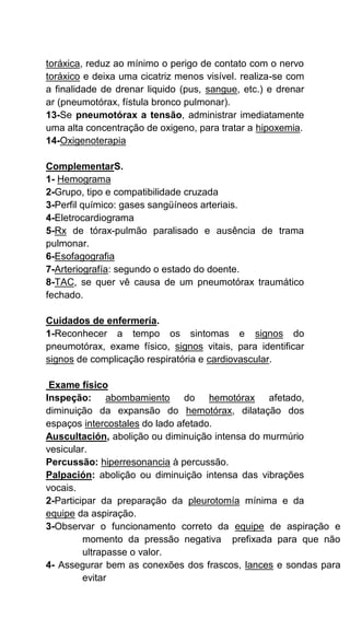 toráxica, reduz ao mínimo o perigo de contato com o nervo
toráxico e deixa uma cicatriz menos visível. realiza-se com
a finalidade de drenar liquido (pus, sangue, etc.) e drenar
ar (pneumotórax, fístula bronco pulmonar).
13-Se pneumotórax a tensão, administrar imediatamente
uma alta concentração de oxigeno, para tratar a hipoxemia.
14-Oxigenoterapia
ComplementarS.
1- Hemograma
2-Grupo, tipo e compatibilidade cruzada
3-Perfil químico: gases sangüíneos arteriais.
4-Eletrocardiograma
5-Rx de tórax-pulmão paralisado e ausência de trama
pulmonar.
6-Esofagografia
7-Arteriografía: segundo o estado do doente.
8-TAC, se quer vê causa de um pneumotórax traumático
fechado.
Cuidados de enfermería.
1-Reconhecer a tempo os sintomas e signos do
pneumotórax, exame físico, signos vitais, para identificar
signos de complicação respiratória e cardiovascular.
Exame físico
Inspeção: abombamiento do hemotórax afetado,
diminuição da expansão do hemotórax, dilatação dos
espaços intercostales do lado afetado.
Auscultación, abolição ou diminuição intensa do murmúrio
vesicular.
Percussão: hiperresonancia à percussão.
Palpación: abolição ou diminuição intensa das vibrações
vocais.
2-Participar da preparação da pleurotomía mínima e da
equipe da aspiração.
3-Observar o funcionamento correto da equipe de aspiração e
momento da pressão negativa prefixada para que não
ultrapasse o valor.
4- Assegurar bem as conexões dos frascos, lances e sondas para
evitar
 
