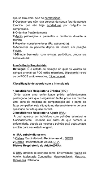 que se afrouxem, selo de hermeticidad.
5-Observar que não haja buracos da sonda fora da parede
torácica, que não haja acodaduras por coágulos ou
compressão.
6-Ordenhar freqüentemente
7-Apoio psicológico a pacientes e familiares durante a
técnica.
8-Recolher complementares (Rx, gasometría).
9-Acomodar ao paciente depois da técnica em posição
Fowler.
10-Brindar bem-estar com revistas, periódicos, programas
áudio-visuais.
Insuficiência Respiratória.
Definição: É o estado ou situação no qual os valores de
sangue arterial da PO2 estão reduzidos, (hipoxemia) e-ou
os do PCO2 estão elevados, (hipercapnia),
Classificação de acordo com a intensidade
1-Insuficiência Respiratória Crônica (IRC):
Onde existe uma enfermidade prévia suficientemente
prolongada para que o organismo tenha posto em marcha
uma série de medidas de compensação até o ponto de
fazer compatível esta situação no desenvolvimento de uma
qualidade de vida quase normal.
2-Insuficiência Respiratória Aguda (IRA):
A qual aparece em indivíduos com pulmões estrutural e
funcionalmente normais até antes de que comece a
enfermidade, depois da mesma o pulmão está acostumado
a voltar para seu estado original.
A IRA, subdividiu-se em:
1-Distres Respiratório do Recém-nascido, DRRN.
2-Distres Respiratório do Adulto, DRA.
Distres Respiratório do Adulto(DRA):
O DRA também se conhece como: Enfermidade Hialina do
Adulto, Atelectasia Congestiva, Hiperventilación Hipoxica,
Hipoxemia Refratária
 