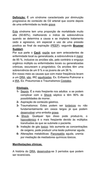 Definição: É um síndrome caracterizado por diminuição
progressiva do conteúdo de O2 arterial que ocorre depois
de uma enfermidade ou lesão grave
Este síndrome tem uma proporção de mortalidade muito
alta (50-60%), melhorando o índice de sobrevivência
quando se determina a causa e se implanta tratamento
cedo e agressivo, em especial o uso de uma pressão
positiva ao final da expiração (PEEP), segundo Brunner
Suddart.
Por sua parte o Cecil, expõe que sem antecedentes de
enfermidade local ou generalizada, a sobrevivência é maior
de 85 %, inclusive os anciões sãs, pelo contrário o enguiço
orgânico múltiplo ou enfermidades locais ou generalizadas
crônicas, escurecem o prognóstico. Os anciões têm uma
sobrevivência de um 9 % e os jovens de um 36 %.
Em nosso meio as causas que com maior freqüência levam
a um DRA, são, IRC agudizadas. Ex. Enfisema Pulmonar e
a IRA. Ex. Pneumonias e Traumatismos Costales.
Etiologia.
1- Sepsis. É a mais freqüente nos adultos e se podem
complicar com o Shock séptico e têm 90% de
possibilidades de morrer.
2- Aspiração de conteúdo gástrico.
3- Traumatismos: Estes podem ser toráxicos ou não
fundamentalmente em ossos largos já que podem
desenvolver uma embolia graxa.
4- Shock: Qualquer tipo disso pode produzi-lo, o
hipovolémico é o mais freqüente devido às múltiplos
transfusões às que se submete o paciente.
5- Inalação de gás toxico: Isto aumenta as concentrações
de oxigeno, pode produzir uma lesão pulmonar aguda.
6- Alterações metabólicas: Pancreatitis aguda, uremia
por mediação de mediadores químicos tóxicos.
Manifestações clínicas.
A história do DRA, desenvolve-se 3 períodos que podem
ser reversíveis.
 