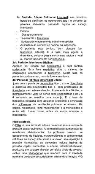 1er Período: Edema Pulmonar Lesional: nas primeiras
horas se danificam os neumocitos tipo I e portanto as
paredes alveolares, passando líquido ao espaço
intersticial:
- Edema
- Desaparecimento
- Taquicardia e taquipnea
- Sudoración e aumento do trabalho muscular
- Auscultam-se crepitantes ao final da inspiração.
- O paciente esta confuso com cianose (por
hipoxemia arterial). É a fase mais aguda e
dramática, embora possa existir cura rápida e total
ou morrer rapidamente por hipoxemia.
2do Período: Membrana Hialina:
Aparece por reação dos fibroblastos a qual contém
surfactante. Esta fase exudativa ativa o sistema de
coagulação aparecendo a hipoxemia. Nesta fase os
pacientes podem curar, mas de forma mas lenta.
3er Período: Fibrósis Insterticial Difusa:
junto com a perda de neumocitos tipo I, existe hiperplasia
e displasia dos neumocitos tipo II, com proliferação de
fibroblasto, sem edema alveolar. Aparece de 8 a 10 dias, a
malha pulmonar, volta-se denso com tecido fibroso e de 3 a
4 semanas se semelha uma esponja. É a fase de
hipoxemia refratária com taquipnea crescente e diminuição
dos volúmenes de ventilação pulmonar e alveolar. Há
sepsis, hipotensão, falha multiorgánico e a mortalidade é
muito alta. Umas horas antes da morte aparece a
hipercapnia.
Fisiopatología.
O DRA, é uma forma de edema pulmonar sem aumento da
pressão capilar pulmonar. A permeabilidade aumentada da
membrana alvéolo-capilar, às proteínas provoca um
escapamento de líquidos, macromoléculas e componentes
celulares ao espaço intersticial e alveolar sem oposição à
pressão hidrostática, as elevações incluso ligeiras da
pressão capilar aumentam o edema intersticial-alveolar.
produz-se um colapso alveolar por efeito direto do alveolar
(sobre tudo fibrinógeno) que interfere com a atividade
normal e produção do surfactante, alterando-a relação V/Q
 