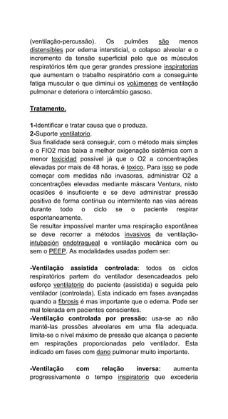 (ventilação-percussão). Os pulmões são menos
distensibles por edema intersticial, o colapso alveolar e o
incremento da tensão superficial pelo que os músculos
respiratórios têm que gerar grandes pressione inspiratorias
que aumentam o trabalho respiratório com a conseguinte
fatiga muscular o que diminui os volúmenes de ventilação
pulmonar e deteriora o intercâmbio gasoso.
Tratamento.
1-Identificar e tratar causa que o produza.
2-Suporte ventilatorio.
Sua finalidade será conseguir, com o método mais simples
e o FIO2 mas baixa a melhor oxigenação sistêmica com a
menor toxicidad possível já que o O2 a concentrações
elevadas por mais de 48 horas, é toxico. Para isso se pode
começar com medidas não invasoras, administrar O2 a
concentrações elevadas mediante máscara Ventura, nisto
ocasiões é insuficiente e se deve administrar pressão
positiva de forma contínua ou intermitente nas vias aéreas
durante todo o ciclo se o paciente respirar
espontaneamente.
Se resultar impossível manter uma respiração espontânea
se deve recorrer a métodos invasivos de ventilação-
intubación endotraqueal e ventilação mecânica com ou
sem o PEEP. As modalidades usadas podem ser:
-Ventilação assistida controlada: todos os ciclos
respiratórios partem do ventilador desencadeados pelo
esforço ventilatorio do paciente (assistida) e seguida pelo
ventilador (controlada). Esta indicado em fases avançadas
quando a fibrosis é mas importante que o edema. Pode ser
mal tolerada em pacientes conscientes.
-Ventilação controlada por pressão: usa-se ao não
mantê-las pressões alveolares em uma fila adequada.
limita-se o nível máximo de pressão que alcança o paciente
em respirações proporcionadas pelo ventilador. Esta
indicado em fases com dano pulmonar muito importante.
-Ventilação com relação inversa: aumenta
progressivamente o tempo inspiratorio que excederia
 