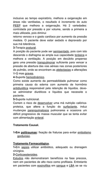 inclusive ao tempo expiratório, melhora a oxigenação em
áreas não ventiladas, o resultado é incremento do auto
PEEP que melhora a oxigenação. Há 2 variedades:
controlada por pressão e por volume, sendo a primeira a
mais utilizada, pois diminui
retorno venoso e o gasto cardíaco por aumento da pressão
medeia. O paciente deve estar sedado e depravado por
sua má tolerância.
3-Terapia postural.
A posição do paciente pode ser semisentado, pois com isto
descende o diafragma se ampla sua capacidade toráxica e
melhora a ventilação. A posição em decúbito propenso
gera uma pressão transpulmonar suficiente para vencer a
pressão de abertura das vias aéreas nas zonas posteriores
do pulmão, onde se encontram as atelectasias e alterações
V-Q mas graves.
4-Suporte hemodinámico.
Como existe aumento da permeabilidade pulmonar como
primeira causa do edema com aumento de hormônio
antidiurética responsável pela retenção de líquidos. deve-
se administrar diuréticos e líquidos que necessite o
paciente.
5-Suporte nutricional.
Correm o risco de desenvolver uma má nutrição calórica-
proteica, que altera a função do surfactante, induz
mudanças parenquimatosos pulmonares e ocasiona um
déficit progressivo de massa muscular que se tenta evitar
com alimentação enteral.
Tratamento Causal.
1-Em politraumas: fixação de fraturas para evitar embolismo
gorduroso.
Tratamento Farmacológico.
1-Em sepsis utilizar antibiótico, adequado ou drenagem
cirúrgica.
2-Corticoesteroides.
Estudos não demonstraram benefícios na fase precoce,
nem em pacientes de alto risco como profilaxia. Entretanto
em pacientes com eosinofilos em sangue e LBA se se viu
 