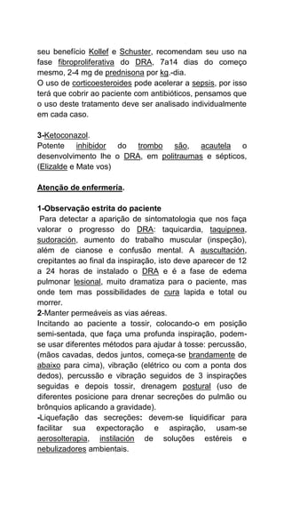 seu benefício Kollef e Schuster, recomendam seu uso na
fase fibroproliferativa do DRA, 7a14 dias do começo
mesmo, 2-4 mg de prednisona por kg.-dia.
O uso de corticoesteroides pode acelerar a sepsis, por isso
terá que cobrir ao paciente com antibióticos, pensamos que
o uso deste tratamento deve ser analisado individualmente
em cada caso.
3-Ketoconazol.
Potente inhibidor do trombo são, acautela o
desenvolvimento lhe o DRA, em politraumas e sépticos,
(Elizalde e Mate vos)
Atenção de enfermería.
1-Observação estrita do paciente
Para detectar a aparição de sintomatologia que nos faça
valorar o progresso do DRA: taquicardia, taquipnea,
sudoración, aumento do trabalho muscular (inspeção),
além de cianose e confusão mental. A auscultación,
crepitantes ao final da inspiração, isto deve aparecer de 12
a 24 horas de instalado o DRA e é a fase de edema
pulmonar lesional, muito dramatiza para o paciente, mas
onde tem mas possibilidades de cura lapida e total ou
morrer.
2-Manter permeáveis as vias aéreas.
Incitando ao paciente a tossir, colocando-o em posição
semi-sentada, que faça uma profunda inspiração, podem-
se usar diferentes métodos para ajudar à tosse: percussão,
(mãos cavadas, dedos juntos, começa-se brandamente de
abaixo para cima), vibração (elétrico ou com a ponta dos
dedos), percussão e vibração seguidos de 3 inspirações
seguidas e depois tossir, drenagem postural (uso de
diferentes posicione para drenar secreções do pulmão ou
brônquios aplicando a gravidade).
-Liquefação das secreções: devem-se liquidificar para
facilitar sua expectoração e aspiração, usam-se
aerosolterapia, instilación de soluções estéreis e
nebulizadores ambientais.
 