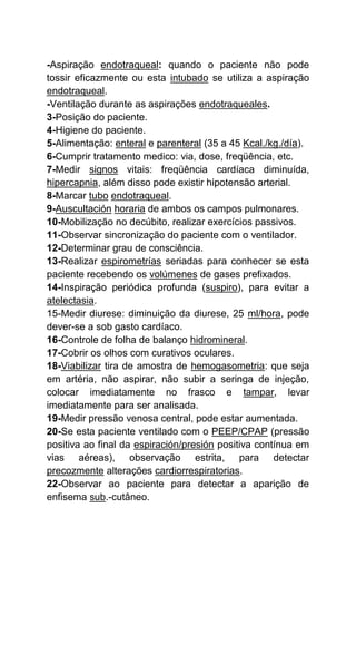 -Aspiração endotraqueal: quando o paciente não pode
tossir eficazmente ou esta intubado se utiliza a aspiração
endotraqueal.
-Ventilação durante as aspirações endotraqueales.
3-Posição do paciente.
4-Higiene do paciente.
5-Alimentação: enteral e parenteral (35 a 45 Kcal./kg./día).
6-Cumprir tratamento medico: via, dose, freqüência, etc.
7-Medir signos vitais: freqüência cardíaca diminuída,
hipercapnia, além disso pode existir hipotensão arterial.
8-Marcar tubo endotraqueal.
9-Auscultación horaria de ambos os campos pulmonares.
10-Mobilização no decúbito, realizar exercícios passivos.
11-Observar sincronização do paciente com o ventilador.
12-Determinar grau de consciência.
13-Realizar espirometrías seriadas para conhecer se esta
paciente recebendo os volúmenes de gases prefixados.
14-Inspiração periódica profunda (suspiro), para evitar a
atelectasia.
15-Medir diurese: diminuição da diurese, 25 ml/hora, pode
dever-se a sob gasto cardíaco.
16-Controle de folha de balanço hidromineral.
17-Cobrir os olhos com curativos oculares.
18-Viabilizar tira de amostra de hemogasometria: que seja
em artéria, não aspirar, não subir a seringa de injeção,
colocar imediatamente no frasco e tampar, levar
imediatamente para ser analisada.
19-Medir pressão venosa central, pode estar aumentada.
20-Se esta paciente ventilado com o PEEP/CPAP (pressão
positiva ao final da espiración/presión positiva contínua em
vias aéreas), observação estrita, para detectar
precozmente alterações cardiorrespiratorias.
22-Observar ao paciente para detectar a aparição de
enfisema sub.-cutâneo.
 