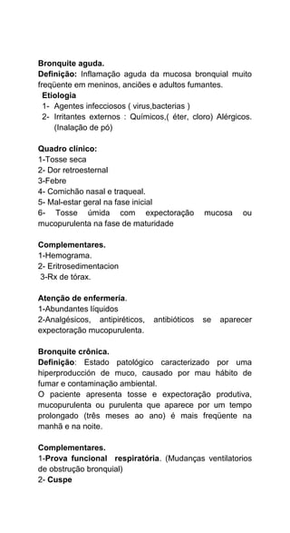 Bronquite aguda.
Definição: Inflamação aguda da mucosa bronquial muito
freqüente em meninos, anciões e adultos fumantes.
Etiologia
1- Agentes infecciosos ( virus,bacterias )
2- Irritantes externos : Químicos,( éter, cloro) Alérgicos.
(Inalação de pó)
Quadro clínico:
1-Tosse seca
2- Dor retroesternal
3-Febre
4- Comichão nasal e traqueal.
5- Mal-estar geral na fase inicial
6- Tosse úmida com expectoração mucosa ou
mucopurulenta na fase de maturidade
Complementares.
1-Hemograma.
2- Eritrosedimentacion
3-Rx de tórax.
Atenção de enfermería.
1-Abundantes líquidos
2-Analgésicos, antipiréticos, antibióticos se aparecer
expectoração mucopurulenta.
Bronquite crônica.
Definição: Estado patológico caracterizado por uma
hiperproducción de muco, causado por mau hábito de
fumar e contaminação ambiental.
O paciente apresenta tosse e expectoração produtiva,
mucopurulenta ou purulenta que aparece por um tempo
prolongado (três meses ao ano) é mais freqüente na
manhã e na noite.
Complementares.
1-Prova funcional respiratória. (Mudanças ventilatorios
de obstrução bronquial)
2- Cuspe
 