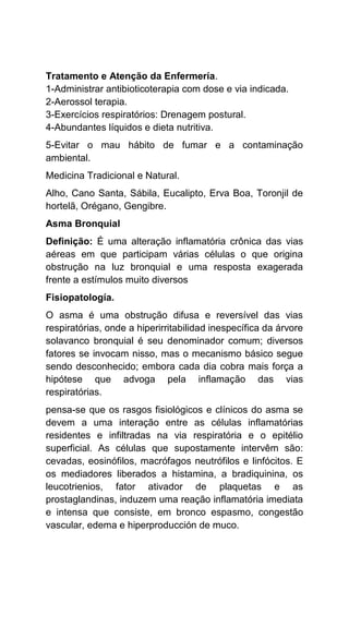 Tratamento e Atenção da Enfermería.
1-Administrar antibioticoterapia com dose e via indicada.
2-Aerossol terapia.
3-Exercícios respiratórios: Drenagem postural.
4-Abundantes líquidos e dieta nutritiva.
5-Evitar o mau hábito de fumar e a contaminação
ambiental.
Medicina Tradicional e Natural.
Alho, Cano Santa, Sábila, Eucalipto, Erva Boa, Toronjil de
hortelã, Orégano, Gengibre.
Asma Bronquial
Definição: É uma alteração inflamatória crônica das vias
aéreas em que participam várias células o que origina
obstrução na luz bronquial e uma resposta exagerada
frente a estímulos muito diversos
Fisiopatología.
O asma é uma obstrução difusa e reversível das vias
respiratórias, onde a hiperirritabilidad inespecífica da árvore
solavanco bronquial é seu denominador comum; diversos
fatores se invocam nisso, mas o mecanismo básico segue
sendo desconhecido; embora cada dia cobra mais força a
hipótese que advoga pela inflamação das vias
respiratórias.
pensa-se que os rasgos fisiológicos e clínicos do asma se
devem a uma interação entre as células inflamatórias
residentes e infiltradas na via respiratória e o epitélio
superficial. As células que supostamente intervêm são:
cevadas, eosinófilos, macrófagos neutrófilos e linfócitos. E
os mediadores liberados a histamina, a bradiquinina, os
leucotrienios, fator ativador de plaquetas e as
prostaglandinas, induzem uma reação inflamatória imediata
e intensa que consiste, em bronco espasmo, congestão
vascular, edema e hiperproducción de muco.
 