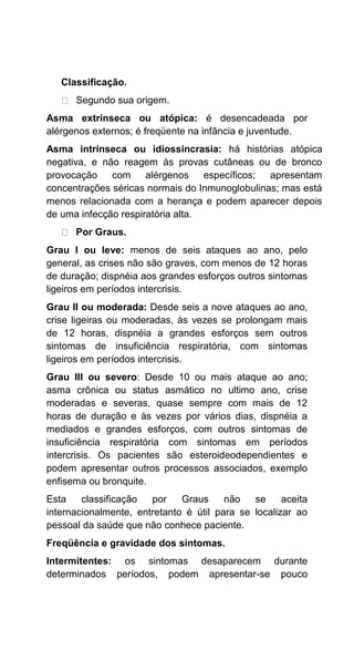 Classificação.
Segundo sua origem.
Asma extrínseca ou atópica: é desencadeada por
alérgenos externos; é freqüente na infância e juventude.
Asma intrínseca ou idiossincrasia: há histórias atópica
negativa, e não reagem às provas cutâneas ou de bronco
provocação com alérgenos específicos; apresentam
concentrações séricas normais do Inmunoglobulinas; mas está
menos relacionada com a herança e podem aparecer depois
de uma infecção respiratória alta.
Por Graus.
Grau I ou leve: menos de seis ataques ao ano, pelo
general, as crises não são graves, com menos de 12 horas
de duração; dispnéia aos grandes esforços outros sintomas
ligeiros em períodos intercrisis.
Grau II ou moderada: Desde seis a nove ataques ao ano,
crise ligeiras ou moderadas, às vezes se prolongam mais
de 12 horas, dispnéia a grandes esforços sem outros
sintomas de insuficiência respiratória, com sintomas
ligeiros em períodos intercrisis.
Grau III ou severo: Desde 10 ou mais ataque ao ano;
asma crônica ou status asmático no ultimo ano, crise
moderadas e severas, quase sempre com mais de 12
horas de duração e às vezes por vários dias, dispnéia a
mediados e grandes esforços, com outros sintomas de
insuficiência respiratória com sintomas em períodos
intercrisis. Os pacientes são esteroideodependientes e
podem apresentar outros processos associados, exemplo
enfisema ou bronquite.
Esta classificação por Graus não se aceita
internacionalmente, entretanto é útil para se localizar ao
pessoal da saúde que não conhece paciente.
Freqüência e gravidade dos sintomas.
Intermitentes: os sintomas desaparecem durante
determinados períodos, podem apresentar-se pouco
 