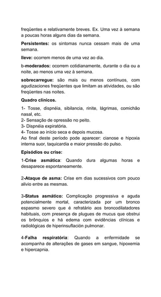 freqüentes e relativamente breves. Ex. Uma vez à semana
a poucas horas alguns dias da semana.
Persistentes: os sintomas nunca cessam mais de uma
semana.
lleve: ocorrem menos de uma vez ao dia.
b-moderados: ocorrem cotidianamente, durante o dia ou a
noite, ao menos uma vez à semana.
sobrecarregue: são mais ou menos contínuos, com
agudizaciones freqüentes que limitam as atividades, ou são
freqüentes nas noites.
Quadro clínicos.
1- Tosse, dispnéia, sibilancia, rinite, lágrimas, comichão
nasal, etc.
2- Sensação de opressão no peito.
3- Dispnéia expiratória.
4- Tosse ao início seca e depois mucosa.
Ao final deste período pode aparecer: cianose e hipoxia
interna suor, taquicardia e maior pressão do pulso.
Episódios ou crise:
1-Crise asmática: Quando dura algumas horas e
desaparece espontaneamente.
2-Ataque de asma: Crise em dias sucessivos com pouco
alivio entre as mesmas.
3-Status asmático: Complicação progressiva e aguda
potencialmente mortal, caracterizada por um bronco
espasmo severo que é refratário aos broncodilatadores
habituais, com presença de plugues de mucus que obstrui
os brônquios e há edema com evidências clínicas e
radiológicas de hiperinsuflación pulmonar.
4-Falha respiratória: Quando a enfermidade se
acompanha de alterações de gases em sangue, hipoxemia
e hipercapnia.
 