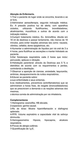 Atenção da Enfermería.
1-Tirar o paciente do lugar onde se encontra, levando-o ao
ar livre.
2-Administrar aerosolterapia, segundo indicação médica.
Ex. A pressão positiva luz de alerta, com aparelhos
ciclados, utilizando fluidificantes, brondilatadores,
alcalinizantes, mucolíticos e outros de acordo com a
indicação médica.
3-Cumprir tratamento médico. Ex. Aminofilina, diluída em
10 ml de dextrosa e passar lentamente, não menos de 10
minutos, para evitar reações adversas tais como: nauseia,
vômitos, cefaléia, dores epigástricos, etc.
4-Aumentar a administração de líquidos por via oral de 3 a
4 horas, para fluidificar as secreções e manter hidratado ao
paciente.
5-Dar fisioterapia respiratória cada 2 horas que inclui:
percussão, aplauso e vibração.
6-Hidratação parenteral: através da Dextrosa aos 5 % e
eletrólitos de acordo com os requerimentos e perdas,
controlando a destilação.
7-Observar a aparição de cianose, ansiedade, taquicardia,
arritmias, desaparecimento de ruídos respiratórios.
8-Educar ao paciente sobre:
a-sua enfermidade e seus sintomas.
b-os medicamentos, preventivos (antinflamatorios) que se
administram a horas fixas, de resgate (broncodilatadores)
que se prescrevem a demanda e as reações adversas dos
mesmos.
c-técnica correta de administração por via inhalatoria.
Complementares
1-Hemograma: eosinofilia, HB elevada.
2-expectoro: germe causal.
3-Rx de tórax: Mostra hiperinflamación e diafragma
aplanado.
4-PFR: Volume expiratório e capacidade vital de esforço
diminuída.
5-Hemogasometria: Hipoxia, hipocapnia, alcalosis
respiratória.
6-Provas de alergia cutânea.
7-Quantificação de I g E.
 