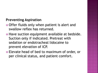 Preventing Aspiration
 Offer fluids only when patient is alert and
swallow reflex has returned.
 Have suction equipment available at bedside.
Suction only if indicated. Pretreat with
sedation or endotracheal lidocaine to
prevent elevation of ICP.
 Elevate head of bed to maximum of order, or
per clinical status, and patient comfort.
 