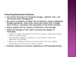 Preventing Nosocomial Infections
 Use sterile technique for dressing changes, catheter care, and
ventricular drain management.
 Be aware of patients at higher risk of infection :those undergoing
lengthy operations, those with ventricular drains left in longer
than 72 hours, and those with operations of the third ventricle.
 Assess surgical site for redness, tenderness, and drainage.
 Watch for leakage of CSF, which increases the danger of
meningitis.
 Watch for sudden discharge of fluid from wound; a large leak usually
requires surgical repair.
 Warn against coughing, sneezing, or nose blowing, which may
aggravate CSF leakage.
 Assess for moderate elevation of temperature and neck rigidity.
 Note patency of ventricular catheter system.
 Institute measures to prevent respiratory or UTI postoperatively.
 