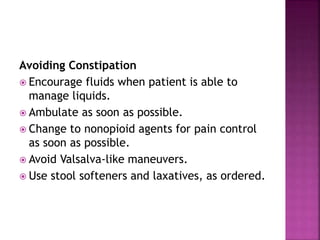 Avoiding Constipation
 Encourage fluids when patient is able to
manage liquids.
 Ambulate as soon as possible.
 Change to nonopioid agents for pain control
as soon as possible.
 Avoid Valsalva-like maneuvers.
 Use stool softeners and laxatives, as ordered.
 