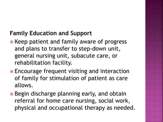 Family Education and Support
 Keep patient and family aware of progress
and plans to transfer to step-down unit,
general nursing unit, subacute care, or
rehabilitation facility.
 Encourage frequent visiting and interaction
of family for stimulation of patient as care
allows.
 Begin discharge planning early, and obtain
referral for home care nursing, social work,
physical and occupational therapy as needed.
 