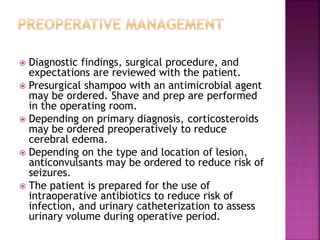  Diagnostic findings, surgical procedure, and
expectations are reviewed with the patient.
 Presurgical shampoo with an antimicrobial agent
may be ordered. Shave and prep are performed
in the operating room.
 Depending on primary diagnosis, corticosteroids
may be ordered preoperatively to reduce
cerebral edema.
 Depending on the type and location of lesion,
anticonvulsants may be ordered to reduce risk of
seizures.
 The patient is prepared for the use of
intraoperative antibiotics to reduce risk of
infection, and urinary catheterization to assess
urinary volume during operative period.
 