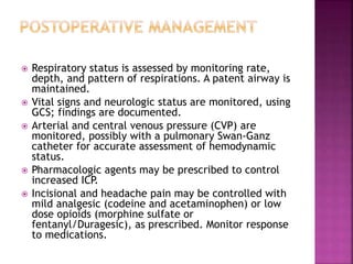  Respiratory status is assessed by monitoring rate,
depth, and pattern of respirations. A patent airway is
maintained.
 Vital signs and neurologic status are monitored, using
GCS; findings are documented.
 Arterial and central venous pressure (CVP) are
monitored, possibly with a pulmonary Swan-Ganz
catheter for accurate assessment of hemodynamic
status.
 Pharmacologic agents may be prescribed to control
increased ICP.
 Incisional and headache pain may be controlled with
mild analgesic (codeine and acetaminophen) or low
dose opioids (morphine sulfate or
fentanyl/Duragesic), as prescribed. Monitor response
to medications.
 