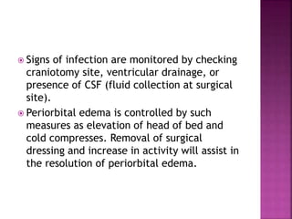  Signs of infection are monitored by checking
craniotomy site, ventricular drainage, or
presence of CSF (fluid collection at surgical
site).
 Periorbital edema is controlled by such
measures as elevation of head of bed and
cold compresses. Removal of surgical
dressing and increase in activity will assist in
the resolution of periorbital edema.
 