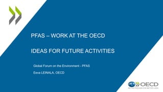 PFAS – WORK AT THE OECD
IDEAS FOR FUTURE ACTIVITIES
Global Forum on the Environment - PFAS
Eeva LEINALA, OECD
 