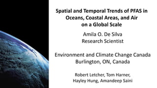 Spatial and Temporal Trends of PFAS in
Oceans, Coastal Areas, and Air
on a Global Scale
Amila O. De Silva
Research Scientist
Environment and Climate Change Canada
Burlington, ON, Canada
Robert Letcher, Tom Harner,
Hayley Hung, Amandeep Saini
 